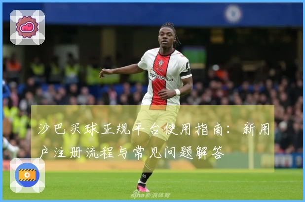 沙巴买球正规平台使用指南：新用户注册流程与常见问题解答