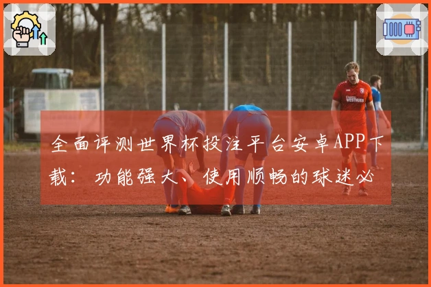 全面评测世界杯投注平台安卓APP下载：功能强大、使用顺畅的球迷必备工具